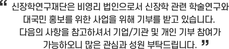 신장학연구재단은 비영리 법인으로서 신장학 관련 학술연구와 대국민 홍보를 위한 사업을 위해 기부를 받고 있습니다. 다음의 사항을 참고하셔서 기업/기관 및 개인 기부 참여가 가능하오니 많은 관심과 성원 부탁드립니다.