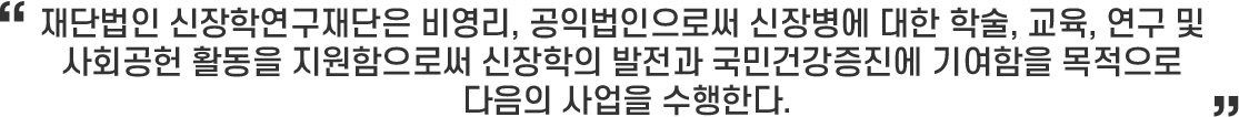 재단법인 신장학연구재단은 비영리, 공익법인으로써 신장병에 대한 학술, 교육, 연구 및 사회공헌 활동을 지원함으로써 신장학의 발전과 국민건강증진에 기여함을 목적으로 다음의 사업을 수행한다.